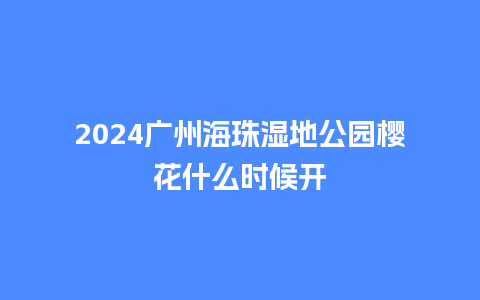 2024广州海珠湿地公园樱花什么时候开