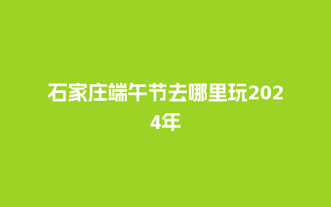 石家庄端午节去哪里玩2024年