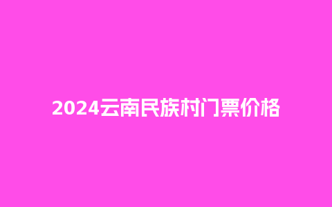 2024云南民族村门票价格