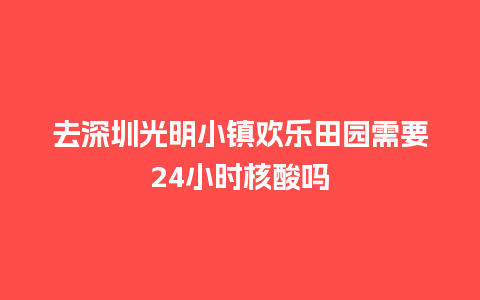 去深圳光明小镇欢乐田园需要24小时核酸吗