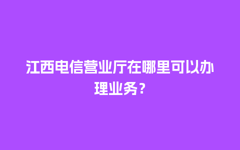 江西电信营业厅在哪里可以办理业务？