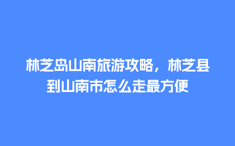 林芝岛山南旅游攻略，林芝县到山南市怎么走最方便