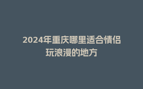 2024年重庆哪里适合情侣玩浪漫的地方