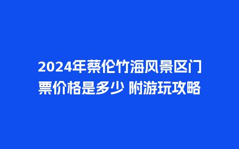 2024年蔡伦竹海风景区门票价格是多少 附游玩攻略