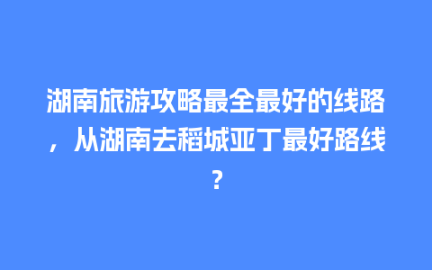 湖南旅游攻略最全最好的线路，从湖南去稻城亚丁最好路线？