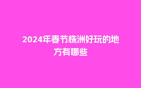 2024年春节株洲好玩的地方有哪些