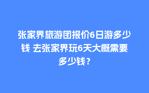 张家界旅游团报价6日游多少钱 去张家界玩6天大概需要多少钱？