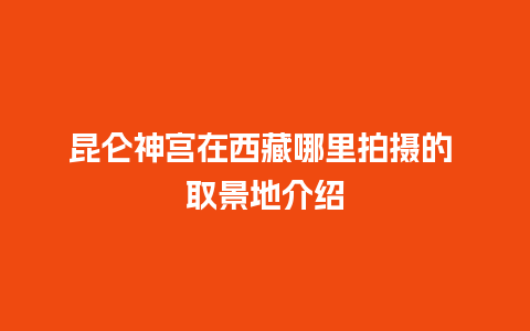 昆仑神宫在西藏哪里拍摄的 取景地介绍