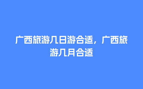 广西旅游几日游合适，广西旅游几月合适