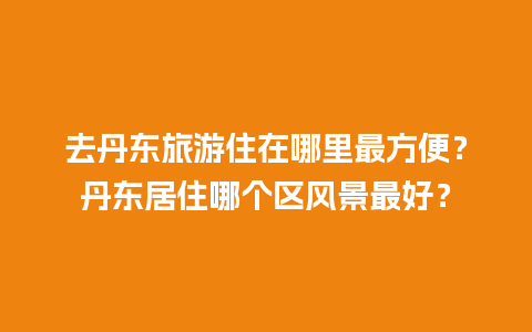 去丹东旅游住在哪里最方便？丹东居住哪个区风景最好？