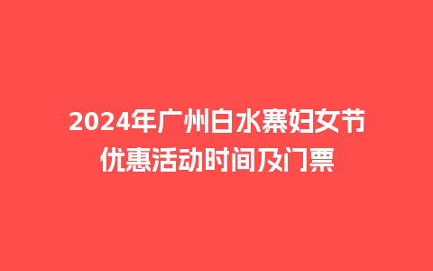 2024年广州白水寨妇女节优惠活动时间及门票