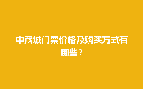 中茂城门票价格及购买方式有哪些？