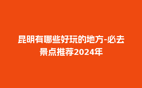 昆明有哪些好玩的地方-必去景点推荐2024年