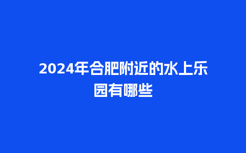 2024年合肥附近的水上乐园有哪些