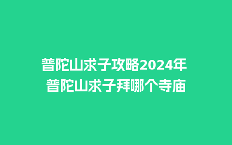 普陀山求子攻略2024年 普陀山求子拜哪个寺庙