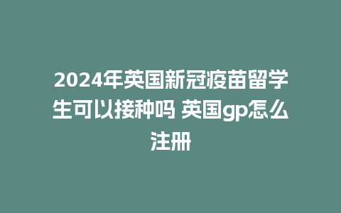 2024年英国新冠疫苗留学生可以接种吗 英国gp怎么注册