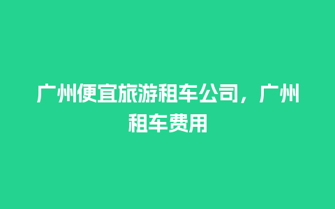 广州便宜旅游租车公司，广州租车费用