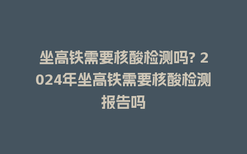 坐高铁需要核酸检测吗? 2024年坐高铁需要核酸检测报告吗