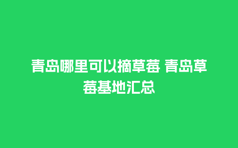 青岛哪里可以摘草莓 青岛草莓基地汇总