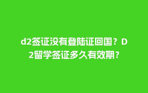 d2签证没有登陆证回国？D2留学签证多久有效期？