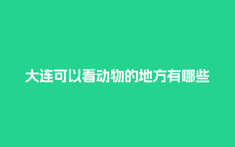 大连可以看动物的地方有哪些