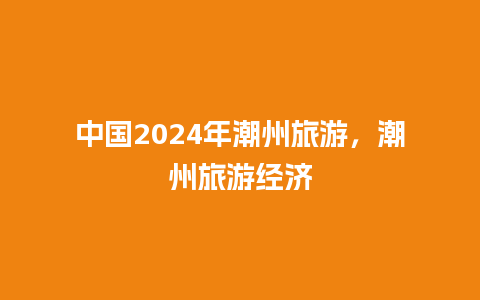 中国2024年潮州旅游，潮州旅游经济