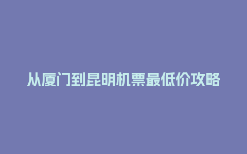 从厦门到昆明机票最低价攻略