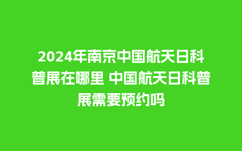 2024年南京中国航天日科普展在哪里 中国航天日科普展需要预约吗