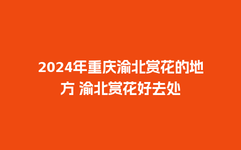 2024年重庆渝北赏花的地方 渝北赏花好去处