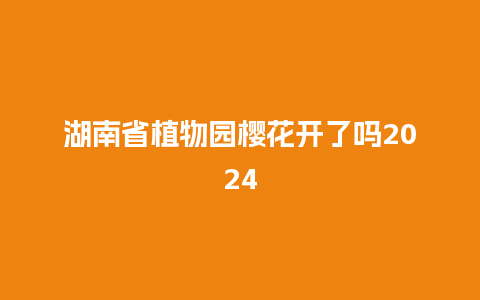 湖南省植物园樱花开了吗2024