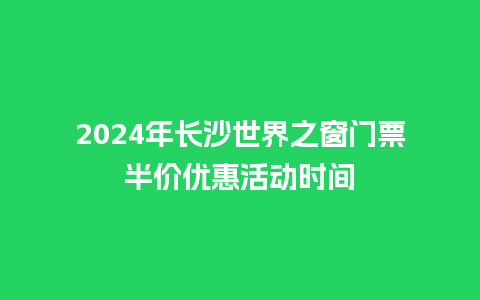 2024年长沙世界之窗门票半价优惠活动时间