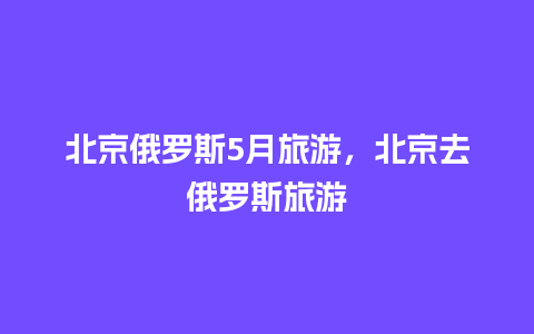 北京俄罗斯5月旅游，北京去俄罗斯旅游