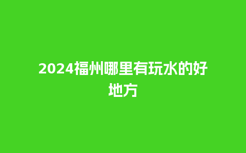 2024福州哪里有玩水的好地方