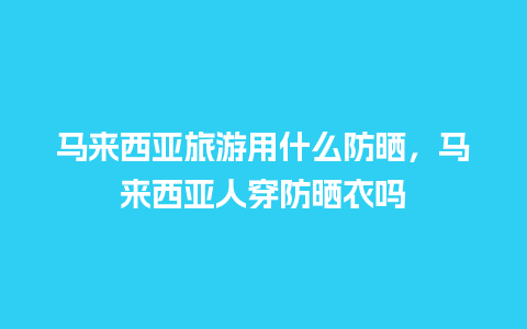 马来西亚旅游用什么防晒，马来西亚人穿防晒衣吗