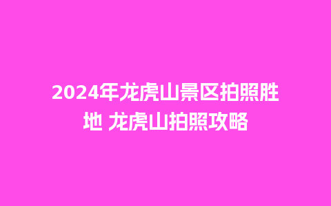 2024年龙虎山景区拍照胜地 龙虎山拍照攻略