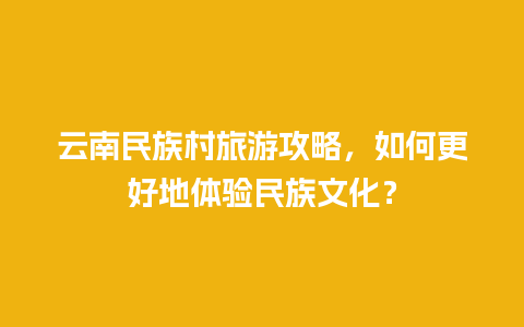 云南民族村旅游攻略，如何更好地体验民族文化？