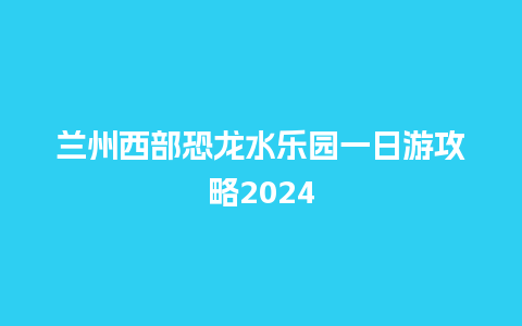 兰州西部恐龙水乐园一日游攻略2024