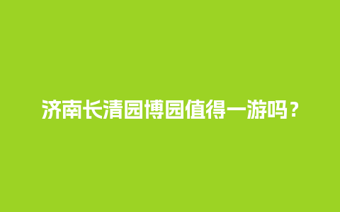 济南长清园博园值得一游吗？