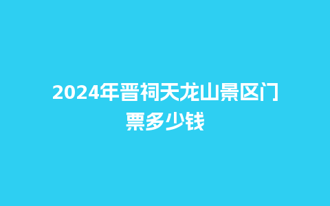 2024年晋祠天龙山景区门票多少钱