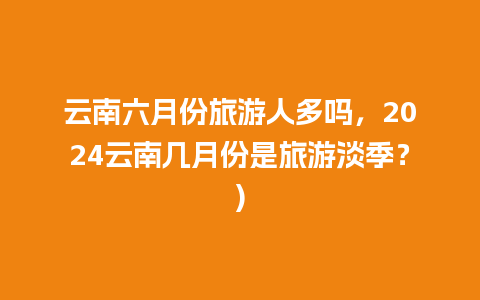 云南六月份旅游人多吗，2024云南几月份是旅游淡季？)