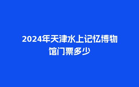 2024年天津水上记忆博物馆门票多少