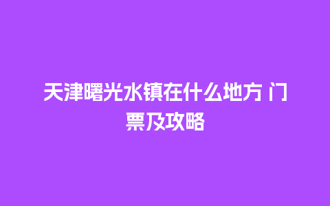 天津曙光水镇在什么地方 门票及攻略