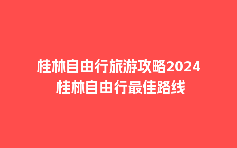 桂林自由行旅游攻略2024 桂林自由行最佳路线