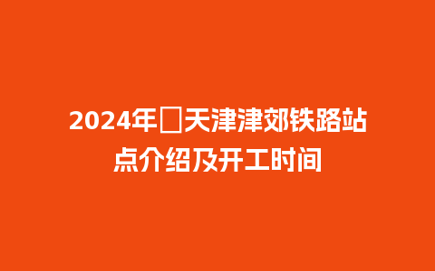 2024年​天津津郊铁路站点介绍及开工时间