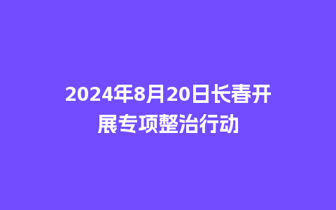 2024年8月20日长春开展专项整治行动