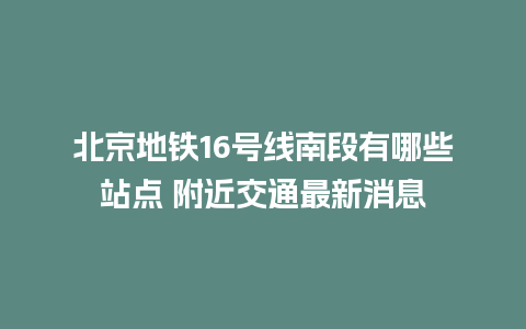 北京地铁16号线南段有哪些站点 附近交通最新消息