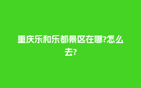 重庆乐和乐都景区在哪?怎么去?