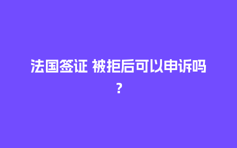 法国签证 被拒后可以申诉吗？