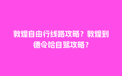 敦煌自由行线路攻略？敦煌到德令哈自驾攻略？