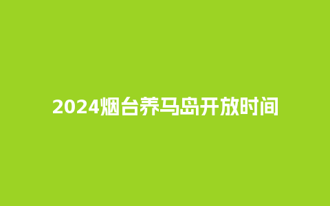 2024烟台养马岛开放时间